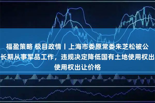福盈策略 极目政情丨上海市委原常委朱芝松被公诉，曾长期从事军品工作，违规决定降低国有土地使用权出让价格