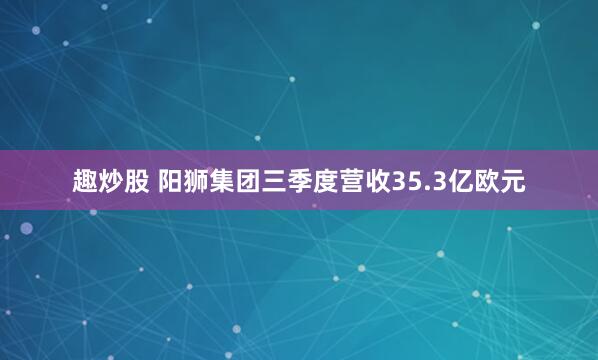 趣炒股 阳狮集团三季度营收35.3亿欧元