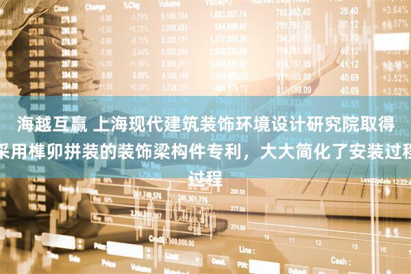 海越互赢 上海现代建筑装饰环境设计研究院取得采用榫卯拼装的装饰梁构件专利，大大简化了安装过程