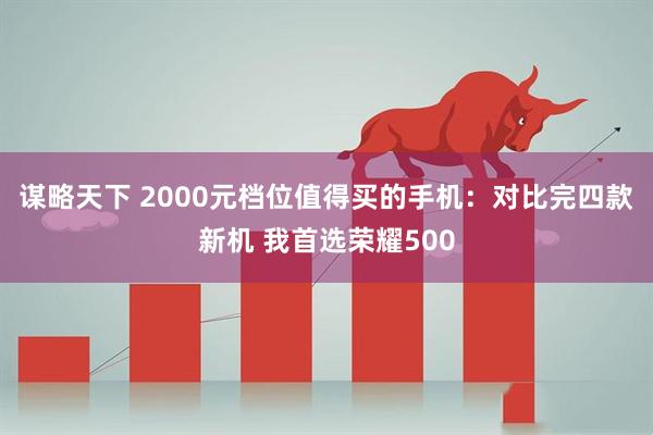谋略天下 2000元档位值得买的手机：对比完四款新机 我首选荣耀500