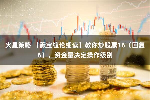 火星策略 【薇宝缠论细读】教你炒股票16（回复6），资金量决定操作级别