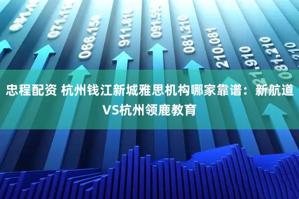 忠程配资 杭州钱江新城雅思机构哪家靠谱：新航道VS杭州领鹿教育