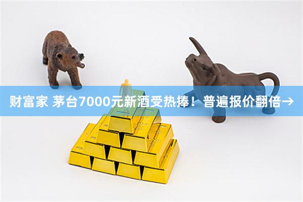 财富家 茅台7000元新酒受热捧！普遍报价翻倍→