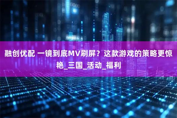 融创优配 一镜到底MV刷屏?这款游戏的策略更惊艳_三国_活动_福利